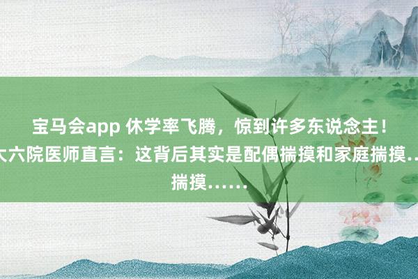 宝马会app 休学率飞腾，惊到许多东说念主！北大六院医师直言：这背后其实是配偶揣摸和家庭揣摸……