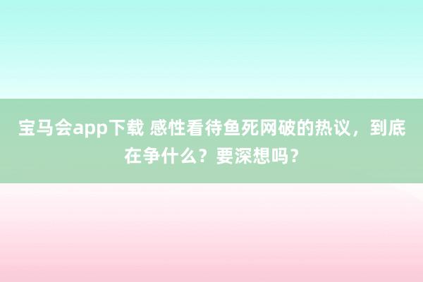 宝马会app下载 感性看待鱼死网破的热议，到底在争什么？要深想吗？