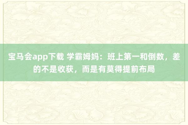 宝马会app下载 学霸姆妈：班上第一和倒数，差的不是收获，而是有莫得提前布局