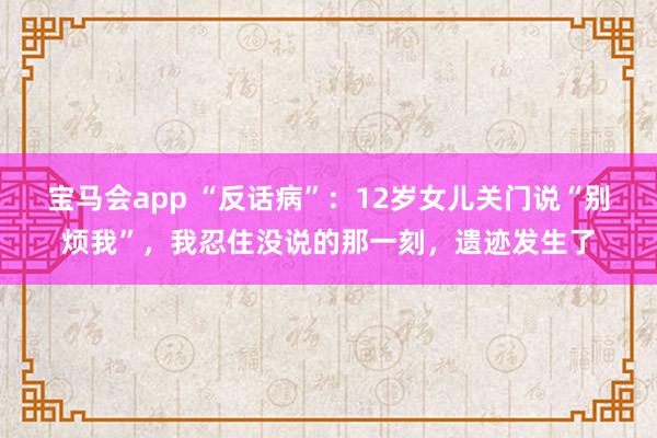 宝马会app “反话病”：12岁女儿关门说“别烦我”，我忍住没说的那一刻，遗迹发生了