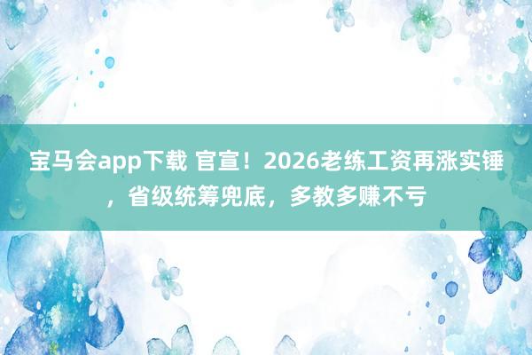 宝马会app下载 官宣！2026老练工资再涨实锤，省级统筹兜底，多教多赚不亏