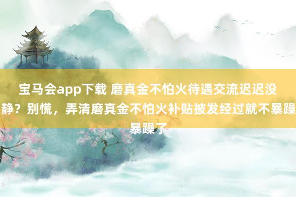 宝马会app下载 磨真金不怕火待遇交流迟迟没动静？别慌，弄清磨真金不怕火补贴披发经过就不暴躁了