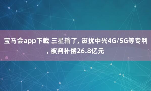 宝马会app下载 三星输了, 滋扰中兴4G/5G等专利, 被判补偿26.8亿元