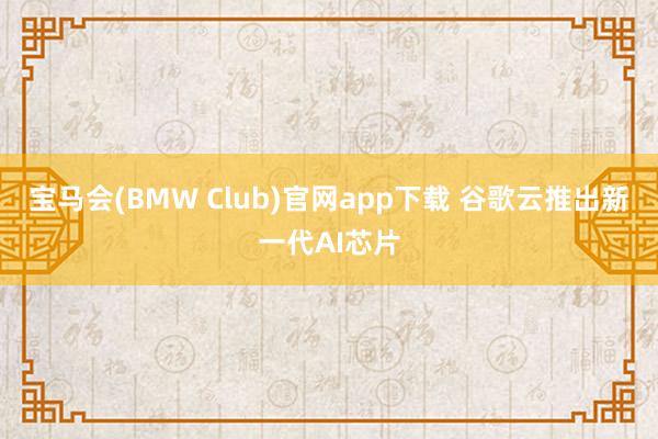 宝马会(BMW Club)官网app下载 谷歌云推出新一代AI芯片