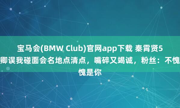 宝马会(BMW Club)官网app下载 秦霄贤5.1卿卿误我碰面会名地点清点，嘴碎又竭诚，粉丝：不愧是你