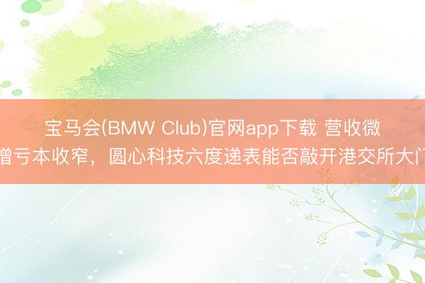 宝马会(BMW Club)官网app下载 营收微增亏本收窄，圆心科技六度递表能否敲开港交所大门