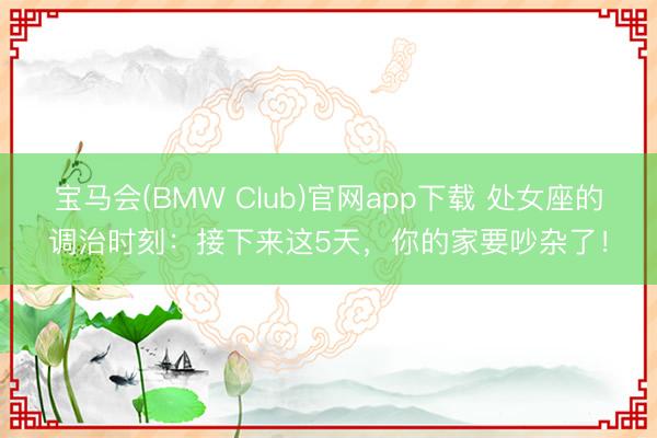 宝马会(BMW Club)官网app下载 处女座的调治时刻：接下来这5天，你的家要吵杂了！