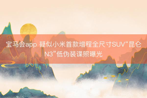 宝马会app 疑似小米首款增程全尺寸SUV“昆仑N3”低伪装谍照曝光
