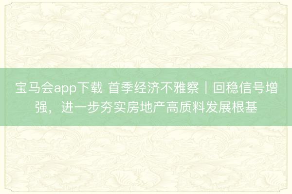宝马会app下载 首季经济不雅察｜回稳信号增强，进一步夯实房地产高质料发展根基