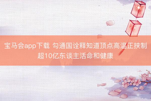 宝马会app下载 勾通国诠释知道顶点高温正挟制超10亿东谈主活命和健康