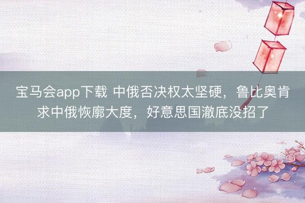 宝马会app下载 中俄否决权太坚硬，鲁比奥肯求中俄恢廓大度，好意思国澈底没招了