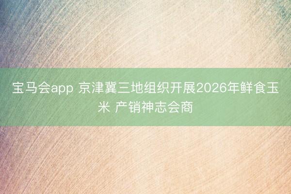 宝马会app 京津冀三地组织开展2026年鲜食玉米 产销神志会商