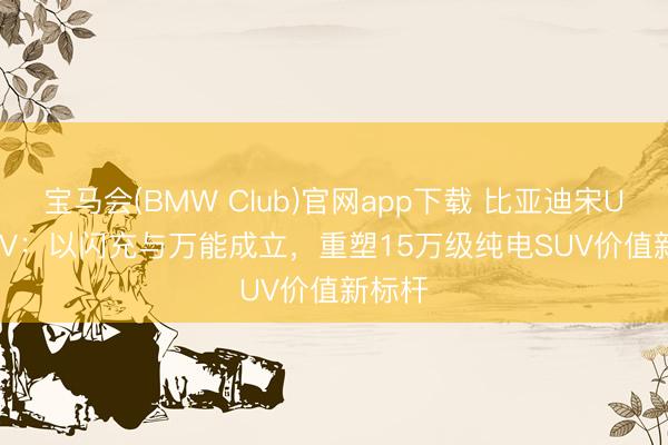 宝马会(BMW Club)官网app下载 比亚迪宋Ultra EV：以闪充与万能成立，重塑15万级纯电SUV价值新标杆